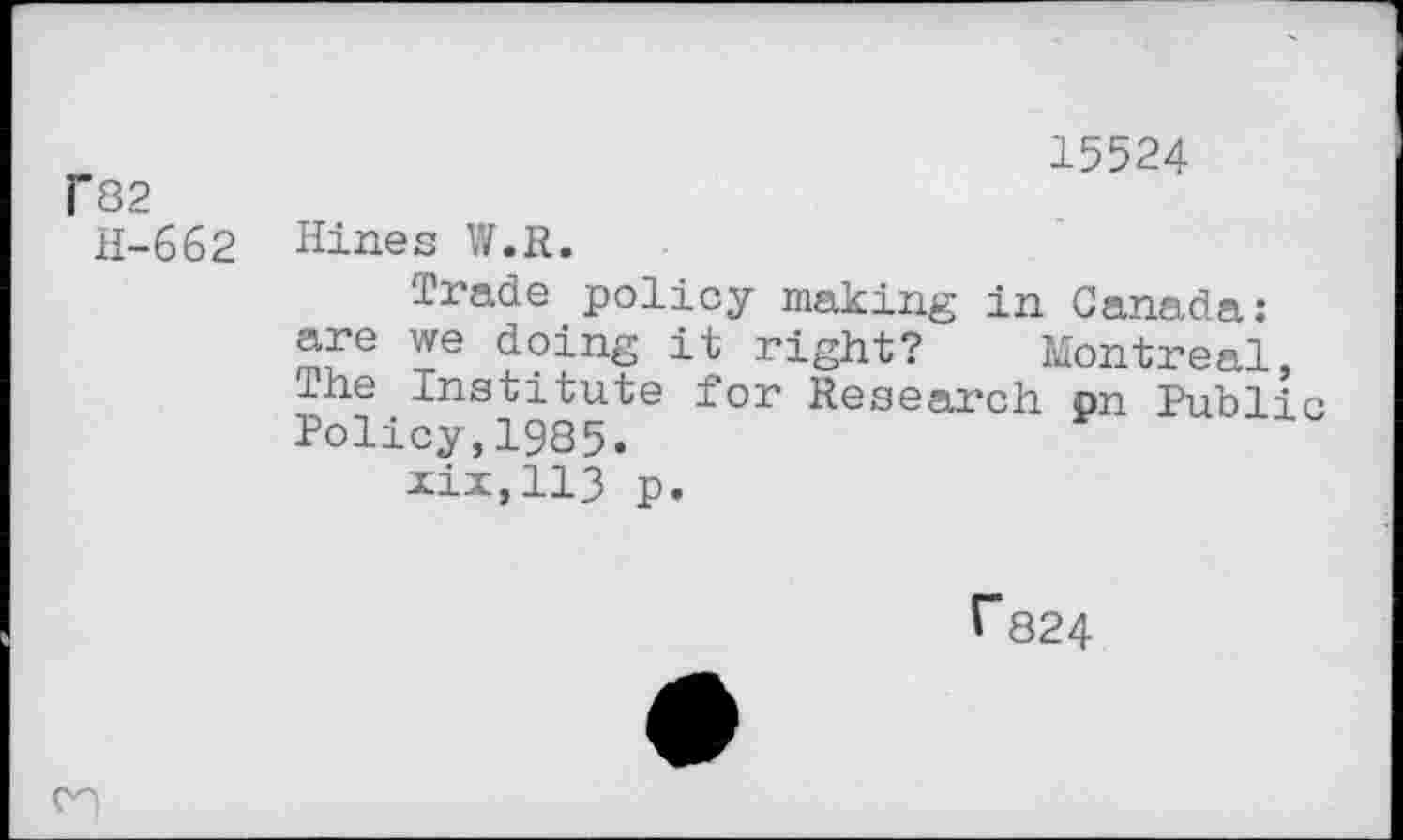 ﻿F82
H-662
15524
Hines W.R.
Trade policy making in Canada: are we doing it right? Montreal, The Institute for Research on Public Policy,1985.
xix,113 p.
r824